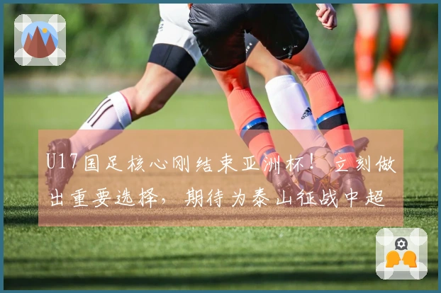 U17国足核心刚结束亚洲杯！立刻做出重要选择，期待为泰山征战中超